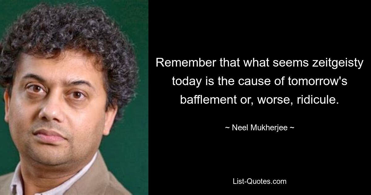 Remember that what seems zeitgeisty today is the cause of tomorrow's bafflement or, worse, ridicule. — © Neel Mukherjee