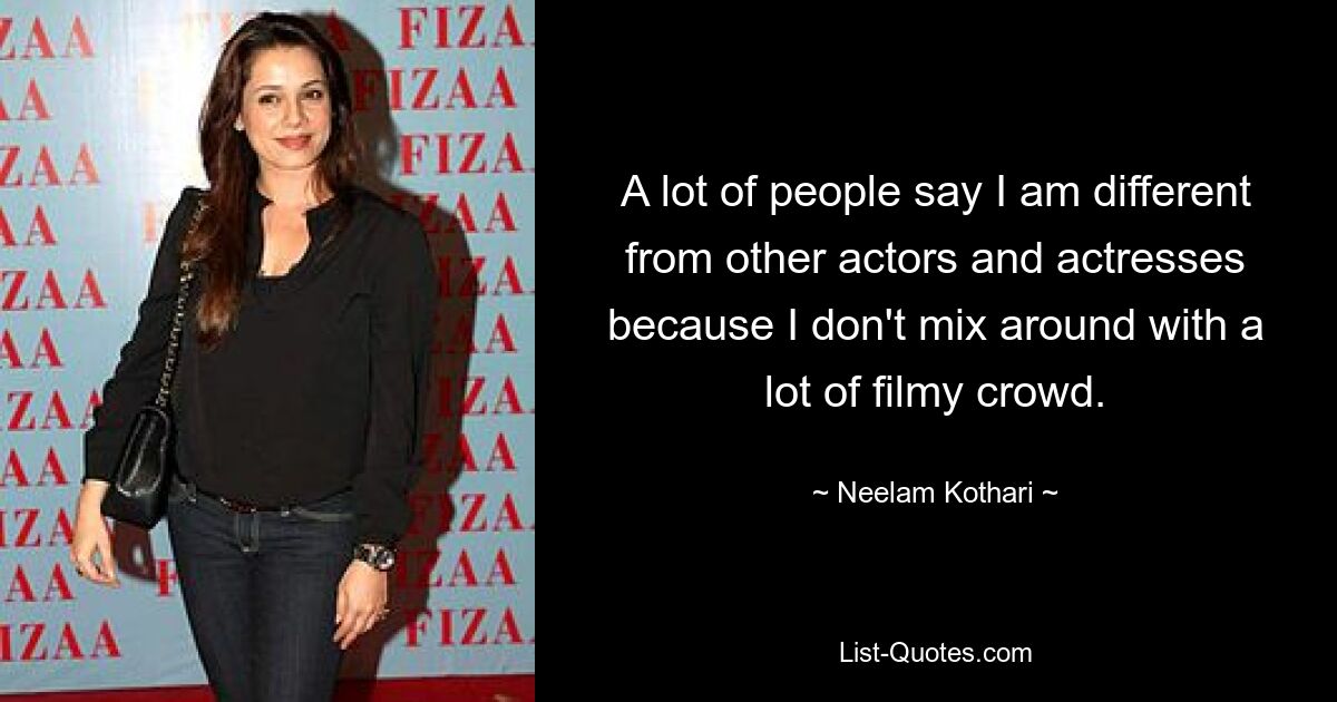 A lot of people say I am different from other actors and actresses because I don't mix around with a lot of filmy crowd. — © Neelam Kothari