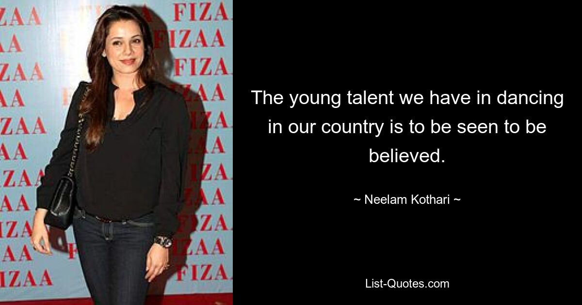 The young talent we have in dancing in our country is to be seen to be believed. — © Neelam Kothari