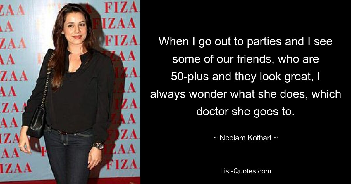 When I go out to parties and I see some of our friends, who are 50-plus and they look great, I always wonder what she does, which doctor she goes to. — © Neelam Kothari