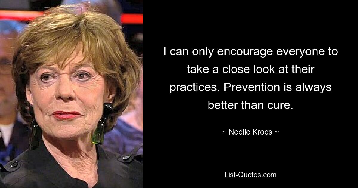 I can only encourage everyone to take a close look at their practices. Prevention is always better than cure. — © Neelie Kroes