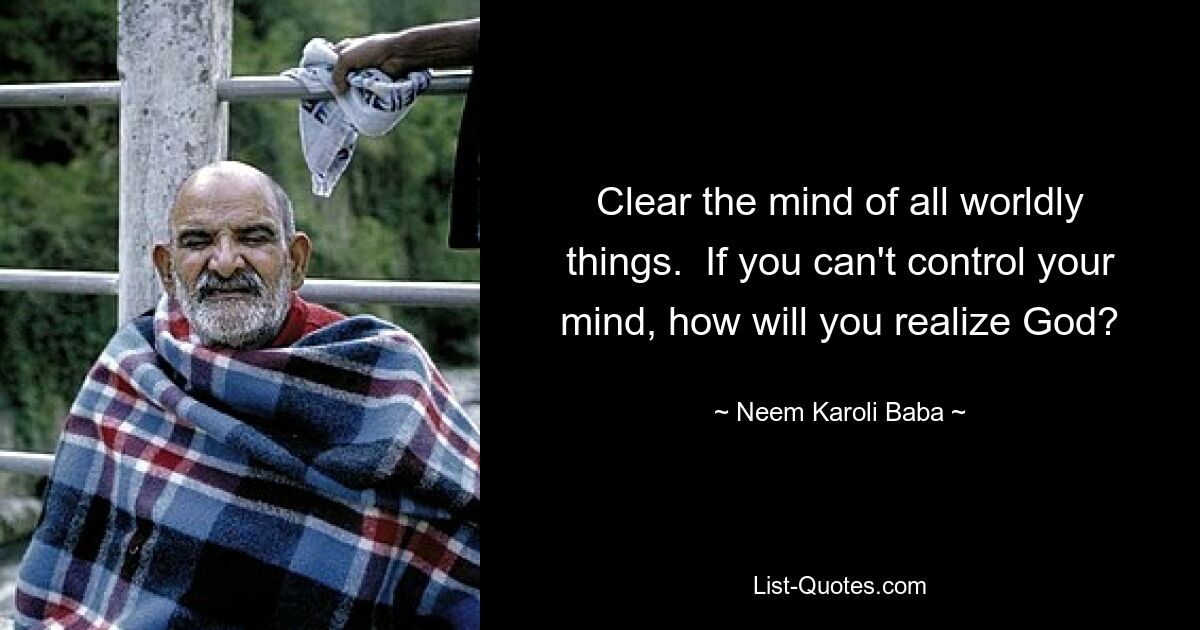 Clear the mind of all worldly things.  If you can't control your mind, how will you realize God? — © Neem Karoli Baba