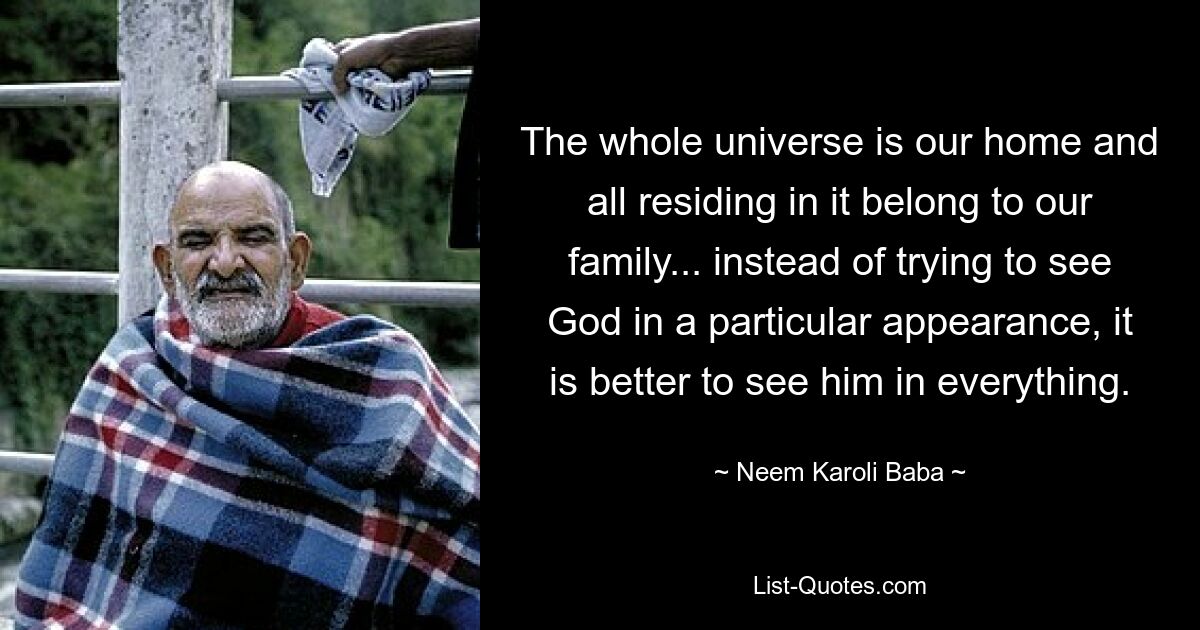 The whole universe is our home and all residing in it belong to our family... instead of trying to see God in a particular appearance, it is better to see him in everything. — © Neem Karoli Baba