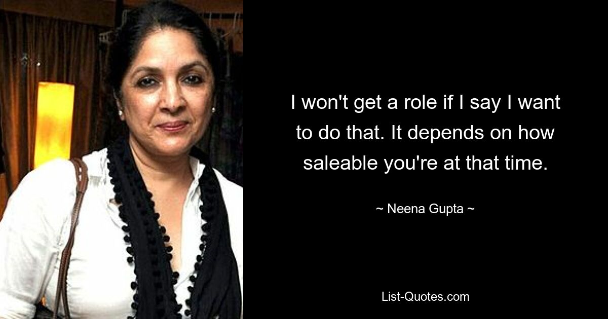 I won't get a role if I say I want to do that. It depends on how saleable you're at that time. — © Neena Gupta