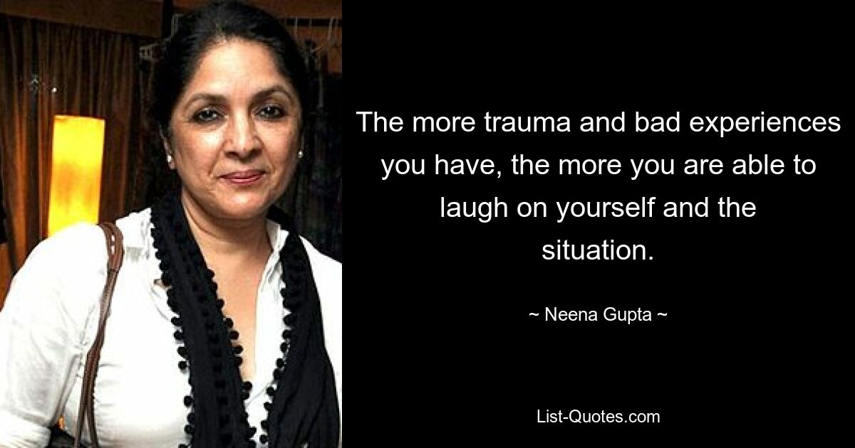 The more trauma and bad experiences you have, the more you are able to laugh on yourself and the situation. — © Neena Gupta