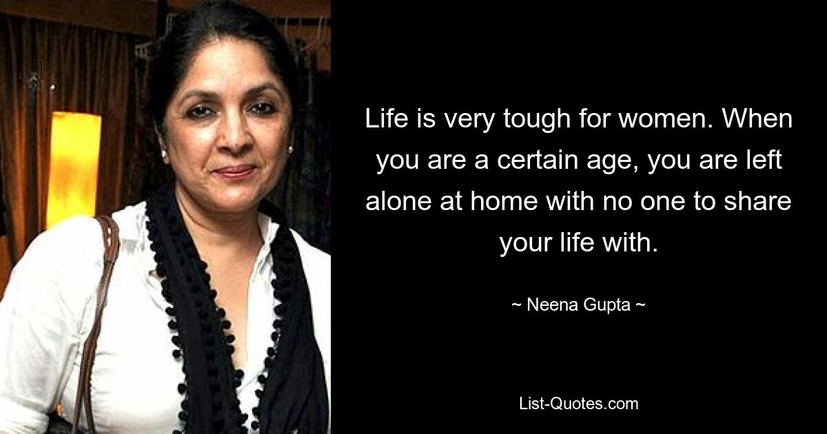 Life is very tough for women. When you are a certain age, you are left alone at home with no one to share your life with. — © Neena Gupta