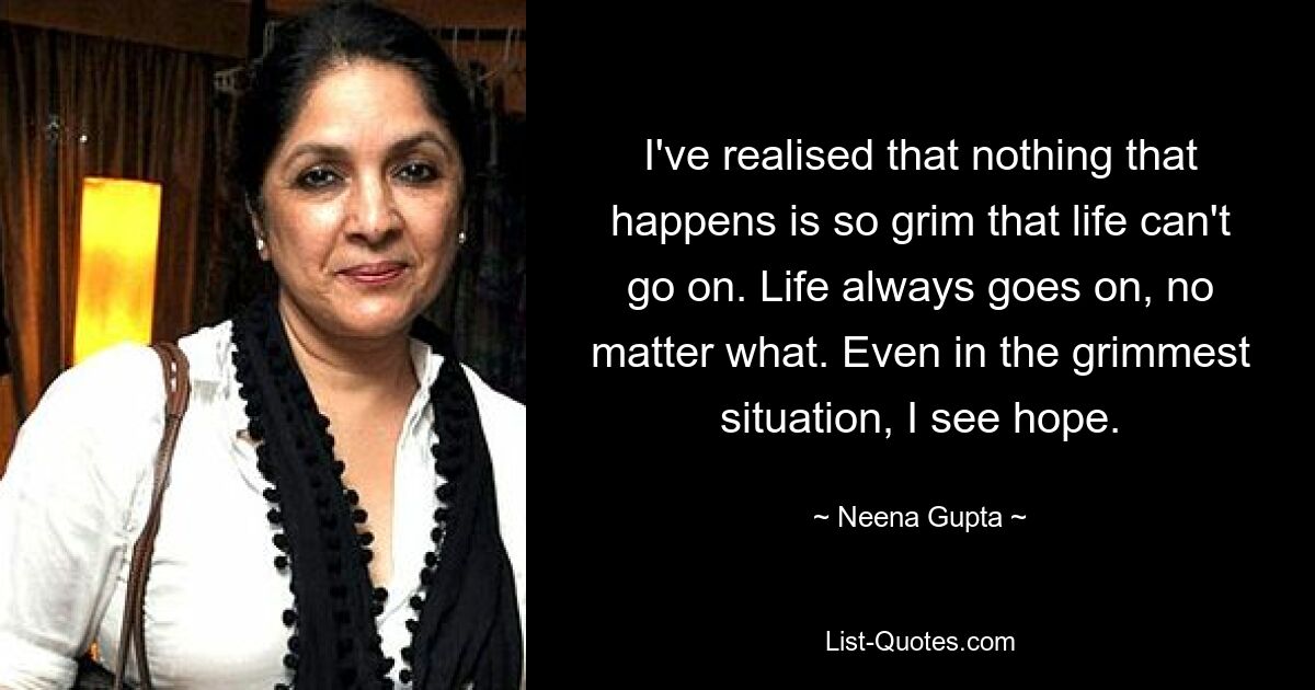 I've realised that nothing that happens is so grim that life can't go on. Life always goes on, no matter what. Even in the grimmest situation, I see hope. — © Neena Gupta