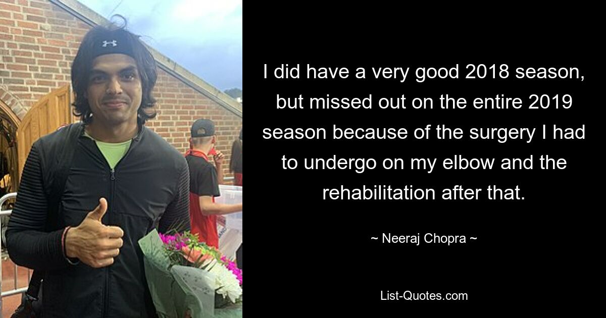 I did have a very good 2018 season, but missed out on the entire 2019 season because of the surgery I had to undergo on my elbow and the rehabilitation after that. — © Neeraj Chopra