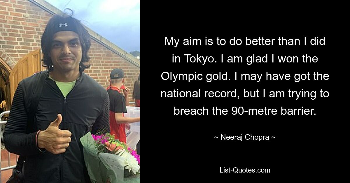 Mein Ziel ist es, besser abzuschneiden als in Tokio. Ich bin froh, dass ich olympisches Gold gewonnen habe. Ich habe vielleicht den nationalen Rekord aufgestellt, aber ich versuche, die 90-Meter-Marke zu durchbrechen. — © Neeraj Chopra