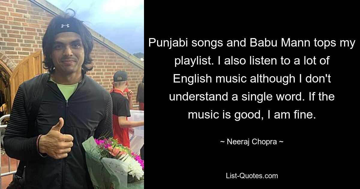 Punjabi songs and Babu Mann tops my playlist. I also listen to a lot of English music although I don't understand a single word. If the music is good, I am fine. — © Neeraj Chopra