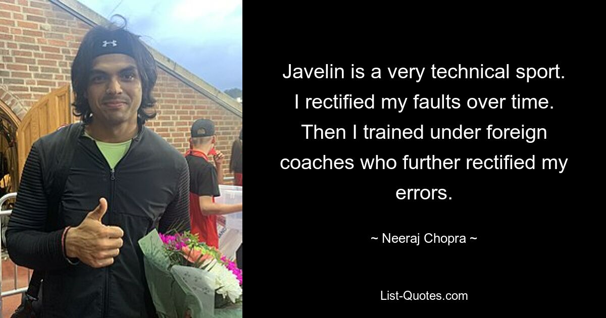 Javelin is a very technical sport. I rectified my faults over time. Then I trained under foreign coaches who further rectified my errors. — © Neeraj Chopra