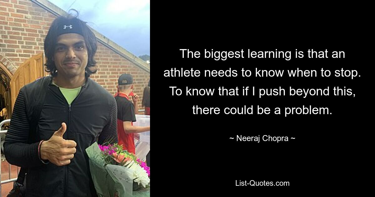 The biggest learning is that an athlete needs to know when to stop. To know that if I push beyond this, there could be a problem. — © Neeraj Chopra