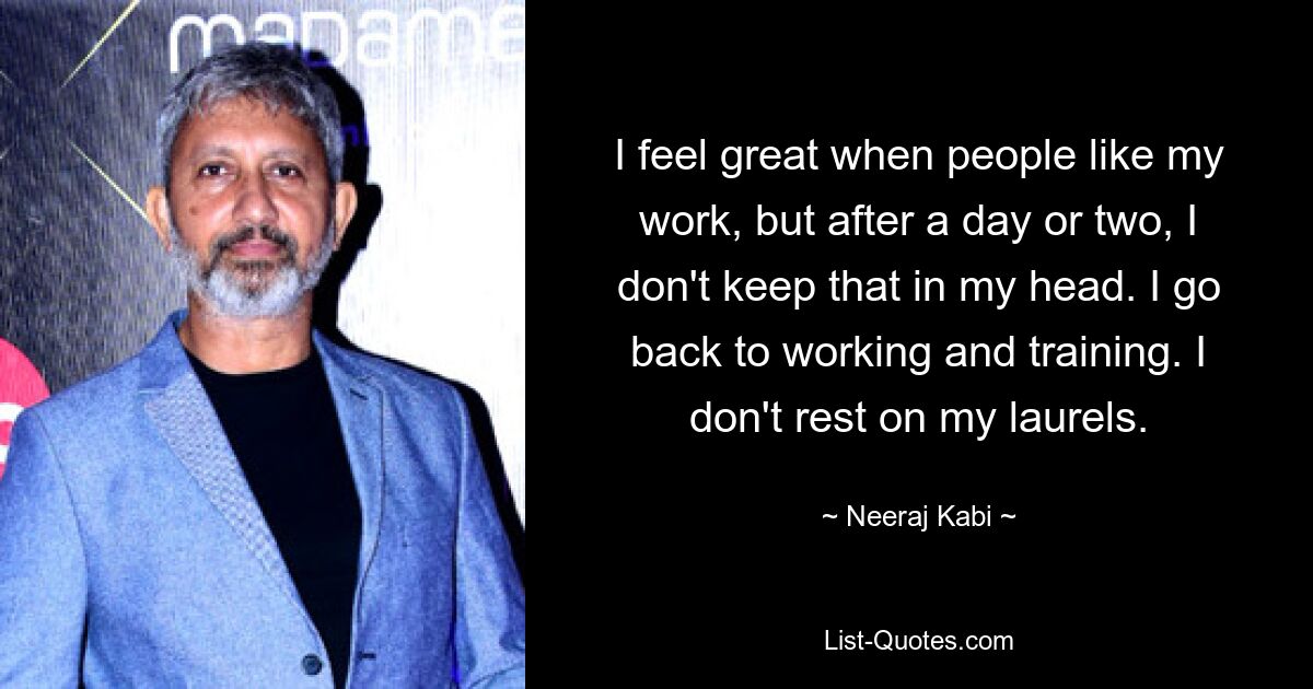 I feel great when people like my work, but after a day or two, I don't keep that in my head. I go back to working and training. I don't rest on my laurels. — © Neeraj Kabi