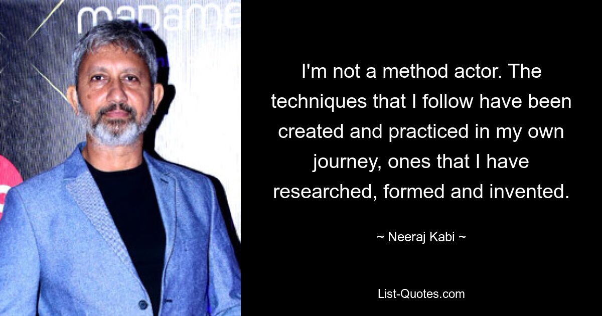 I'm not a method actor. The techniques that I follow have been created and practiced in my own journey, ones that I have researched, formed and invented. — © Neeraj Kabi