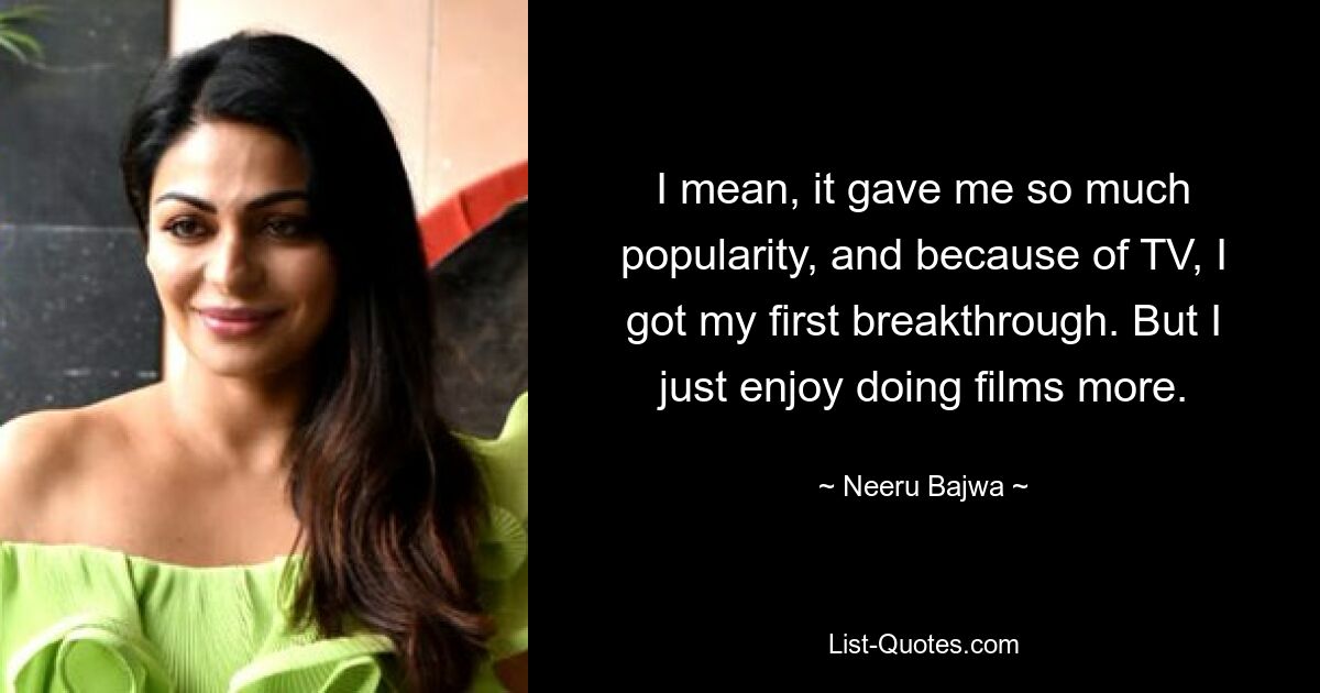 I mean, it gave me so much popularity, and because of TV, I got my first breakthrough. But I just enjoy doing films more. — © Neeru Bajwa