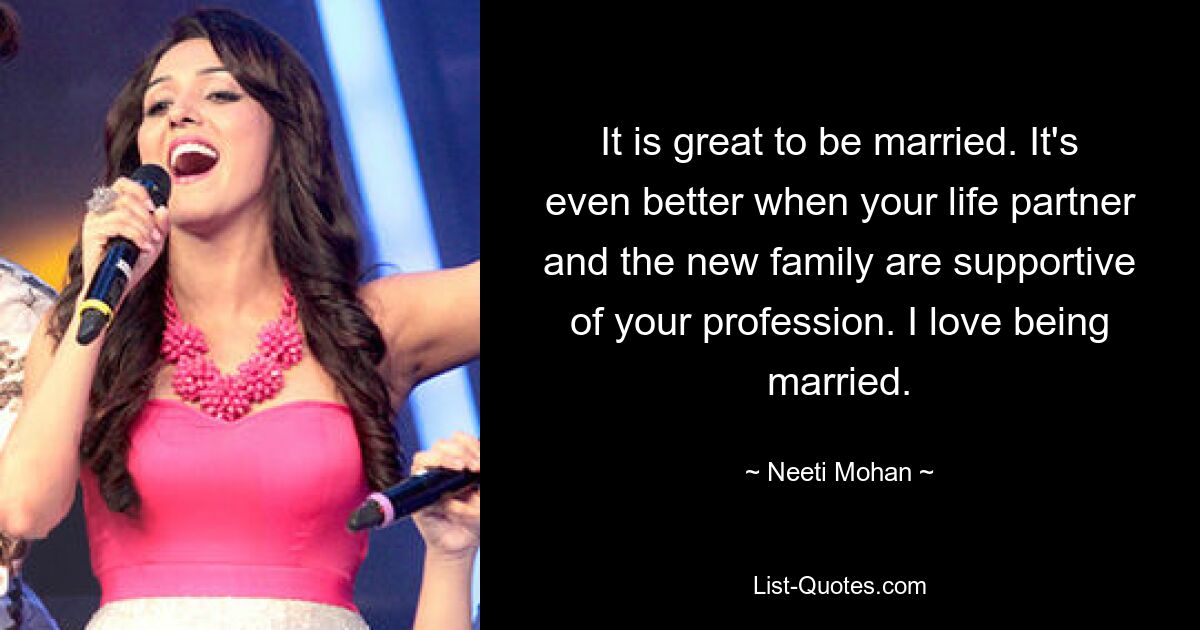 It is great to be married. It's even better when your life partner and the new family are supportive of your profession. I love being married. — © Neeti Mohan