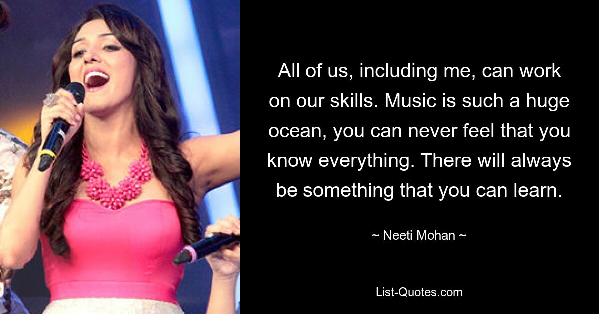 All of us, including me, can work on our skills. Music is such a huge ocean, you can never feel that you know everything. There will always be something that you can learn. — © Neeti Mohan