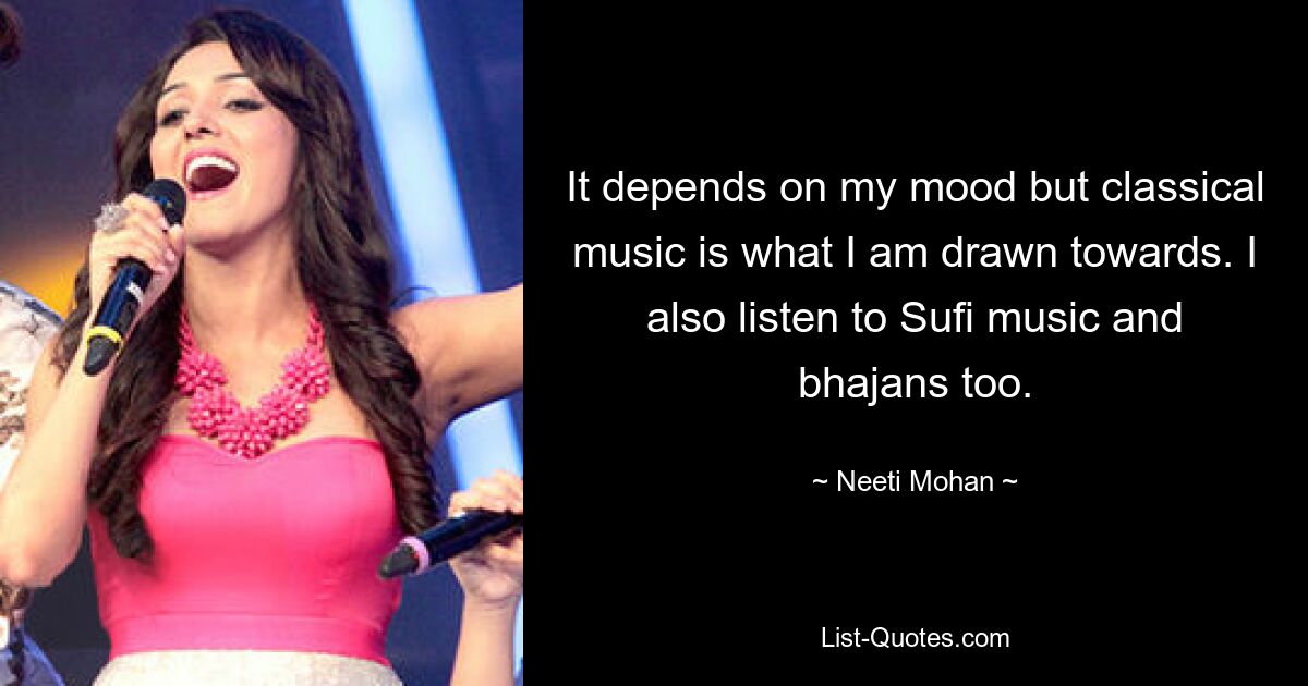 It depends on my mood but classical music is what I am drawn towards. I also listen to Sufi music and bhajans too. — © Neeti Mohan