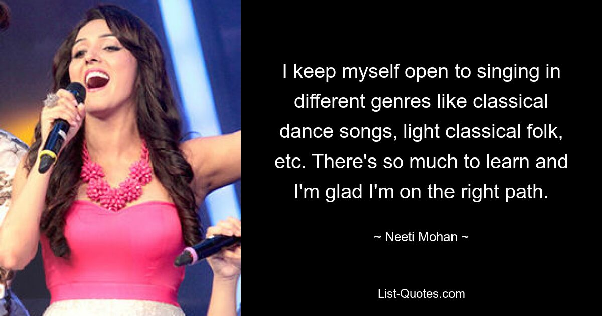 I keep myself open to singing in different genres like classical dance songs, light classical folk, etc. There's so much to learn and I'm glad I'm on the right path. — © Neeti Mohan