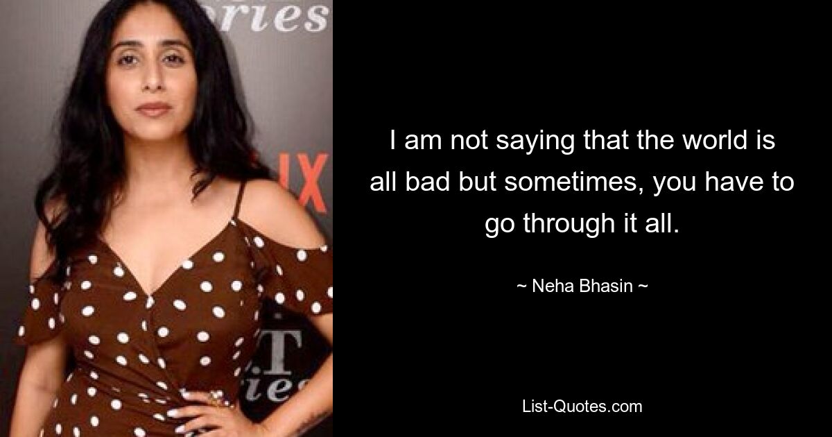 I am not saying that the world is all bad but sometimes, you have to go through it all. — © Neha Bhasin