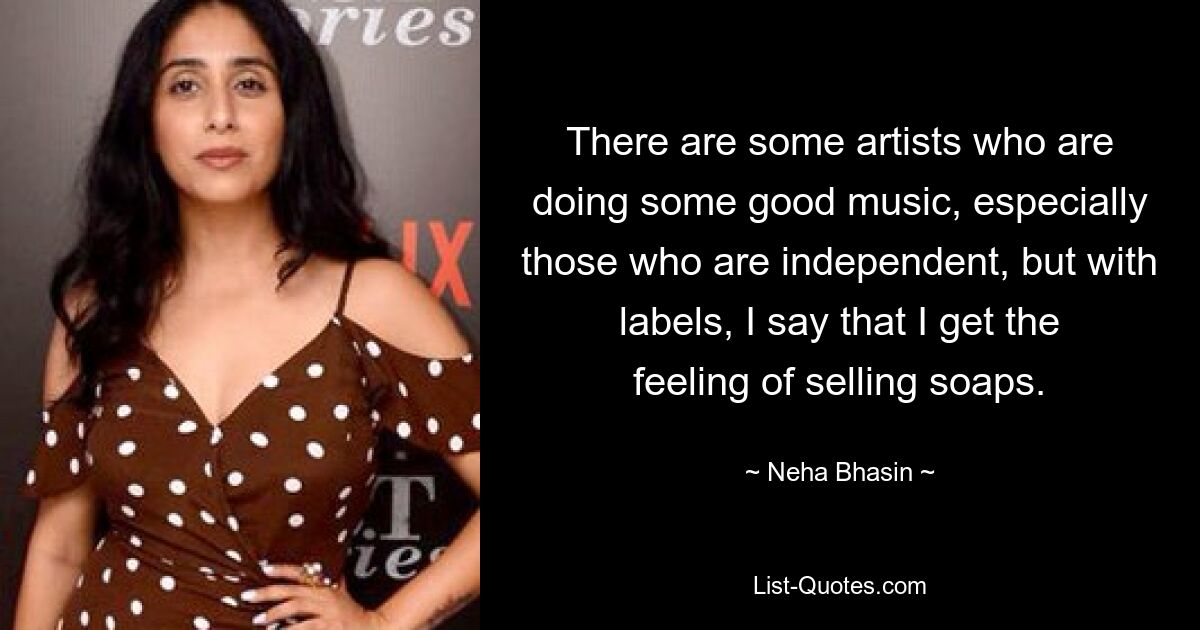 There are some artists who are doing some good music, especially those who are independent, but with labels, I say that I get the feeling of selling soaps. — © Neha Bhasin