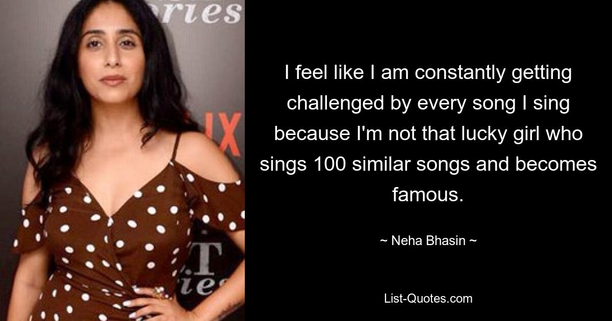 I feel like I am constantly getting challenged by every song I sing because I'm not that lucky girl who sings 100 similar songs and becomes famous. — © Neha Bhasin