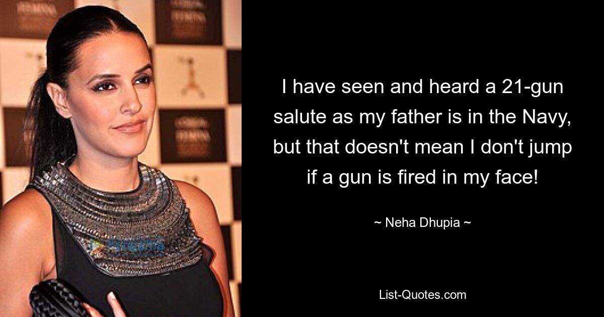 I have seen and heard a 21-gun salute as my father is in the Navy, but that doesn't mean I don't jump if a gun is fired in my face! — © Neha Dhupia