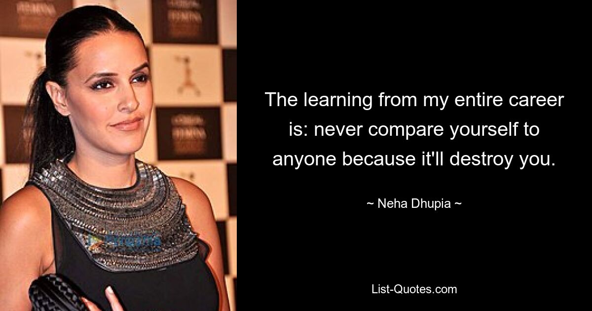 The learning from my entire career is: never compare yourself to anyone because it'll destroy you. — © Neha Dhupia