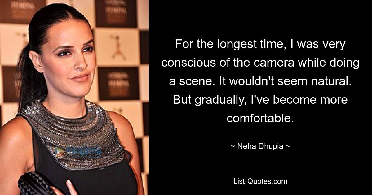 For the longest time, I was very conscious of the camera while doing a scene. It wouldn't seem natural. But gradually, I've become more comfortable. — © Neha Dhupia