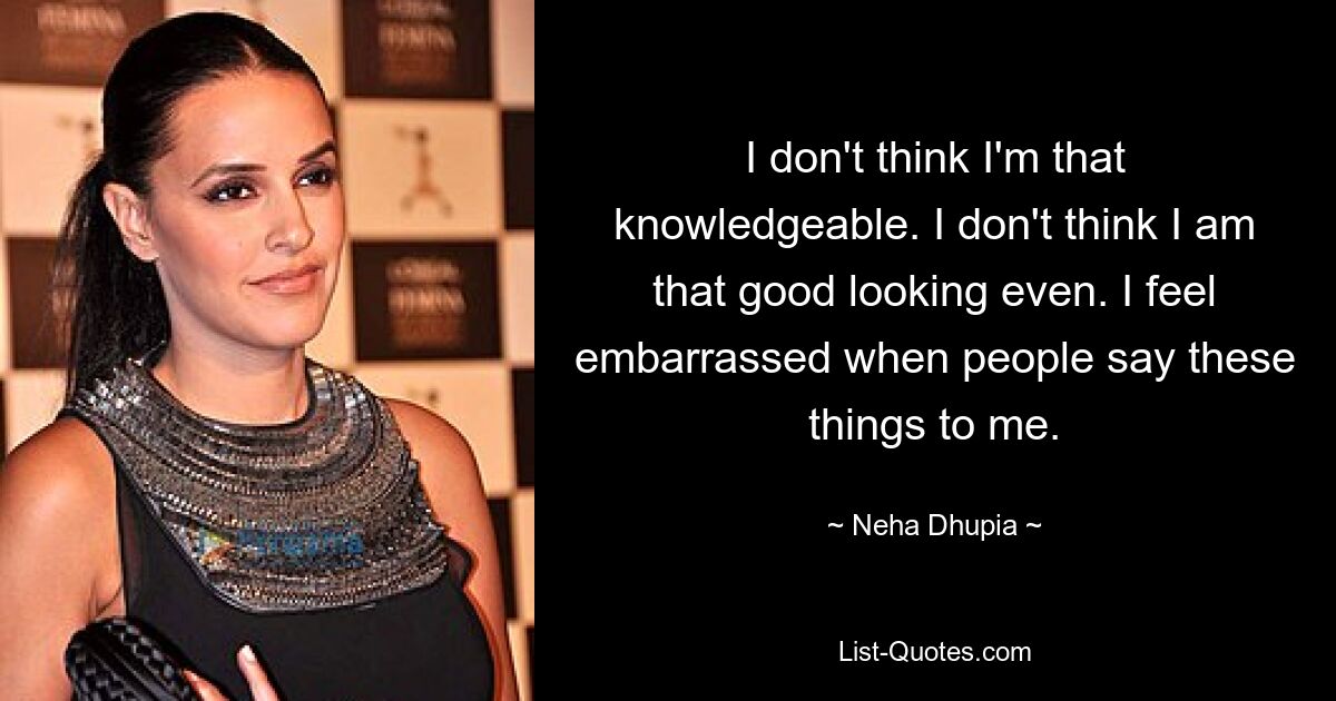 I don't think I'm that knowledgeable. I don't think I am that good looking even. I feel embarrassed when people say these things to me. — © Neha Dhupia