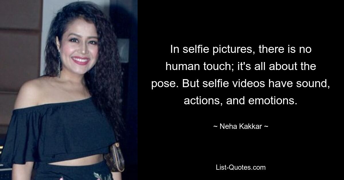 In selfie pictures, there is no human touch; it's all about the pose. But selfie videos have sound, actions, and emotions. — © Neha Kakkar