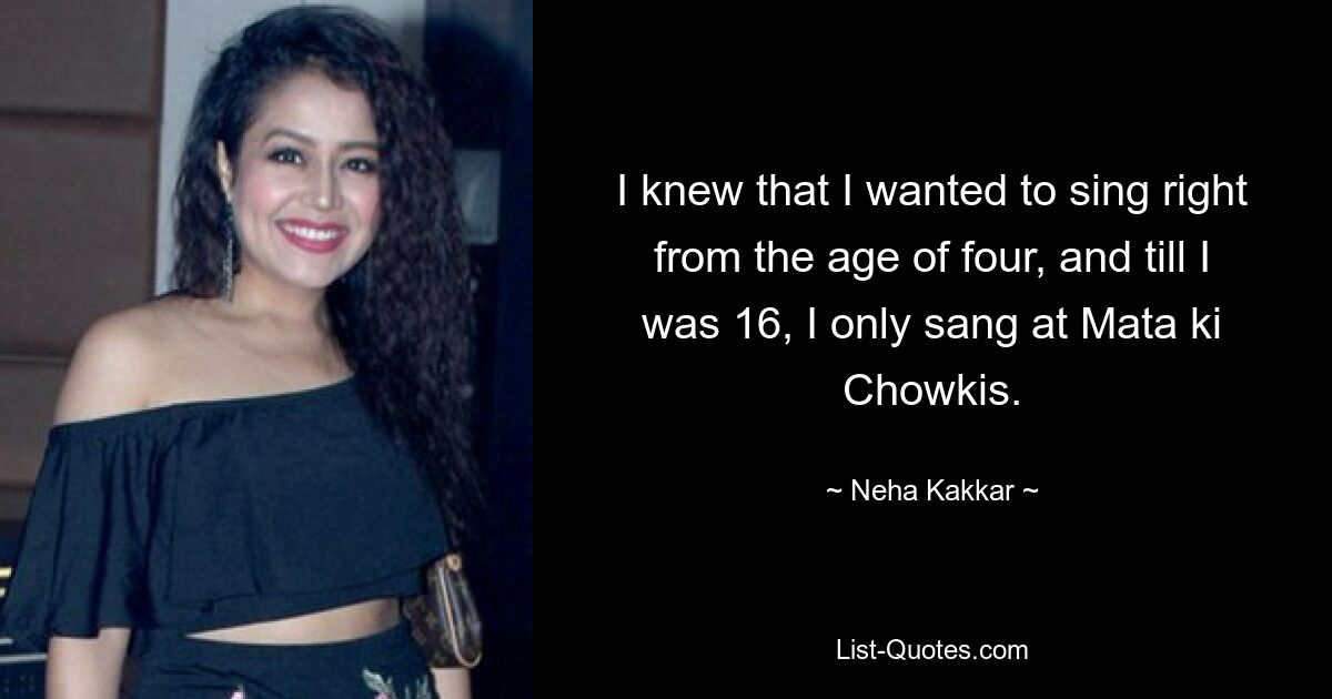 I knew that I wanted to sing right from the age of four, and till I was 16, I only sang at Mata ki Chowkis. — © Neha Kakkar