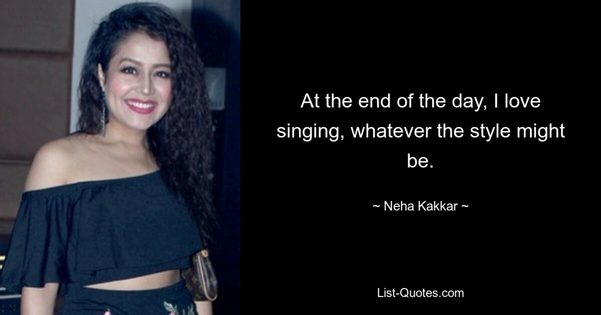 At the end of the day, I love singing, whatever the style might be. — © Neha Kakkar