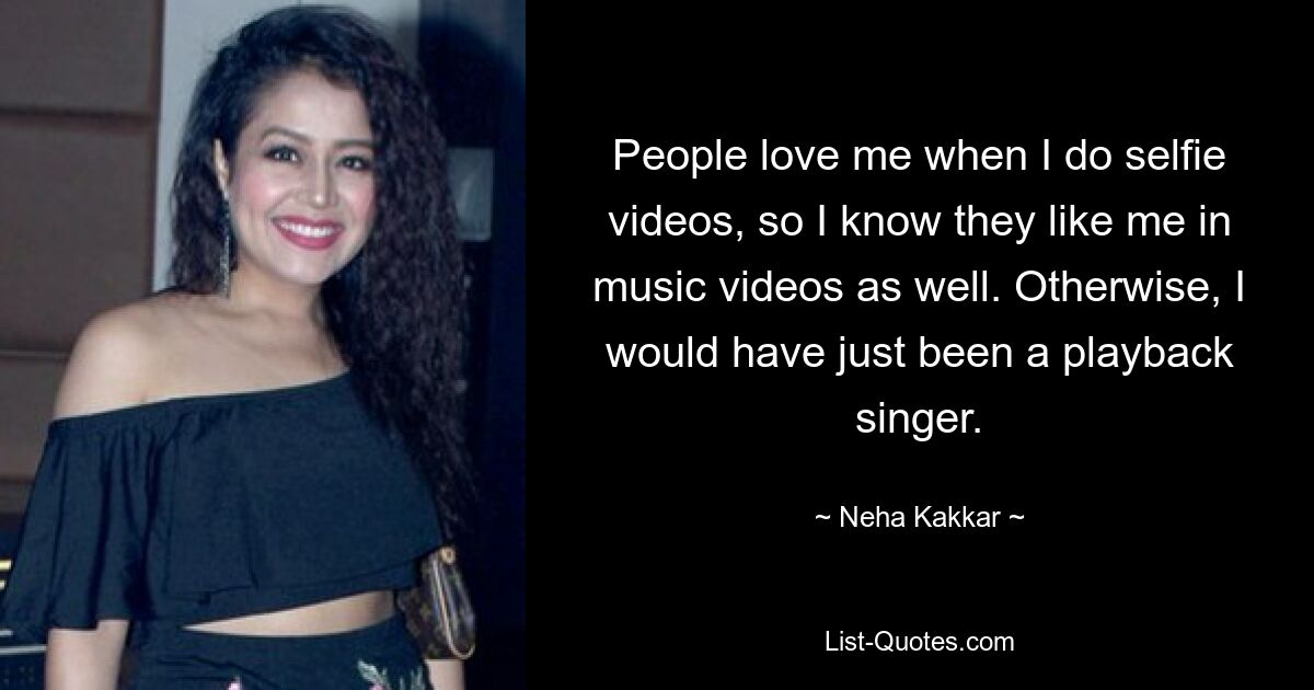 People love me when I do selfie videos, so I know they like me in music videos as well. Otherwise, I would have just been a playback singer. — © Neha Kakkar