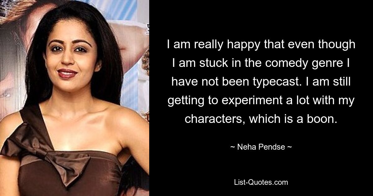 I am really happy that even though I am stuck in the comedy genre I have not been typecast. I am still getting to experiment a lot with my characters, which is a boon. — © Neha Pendse