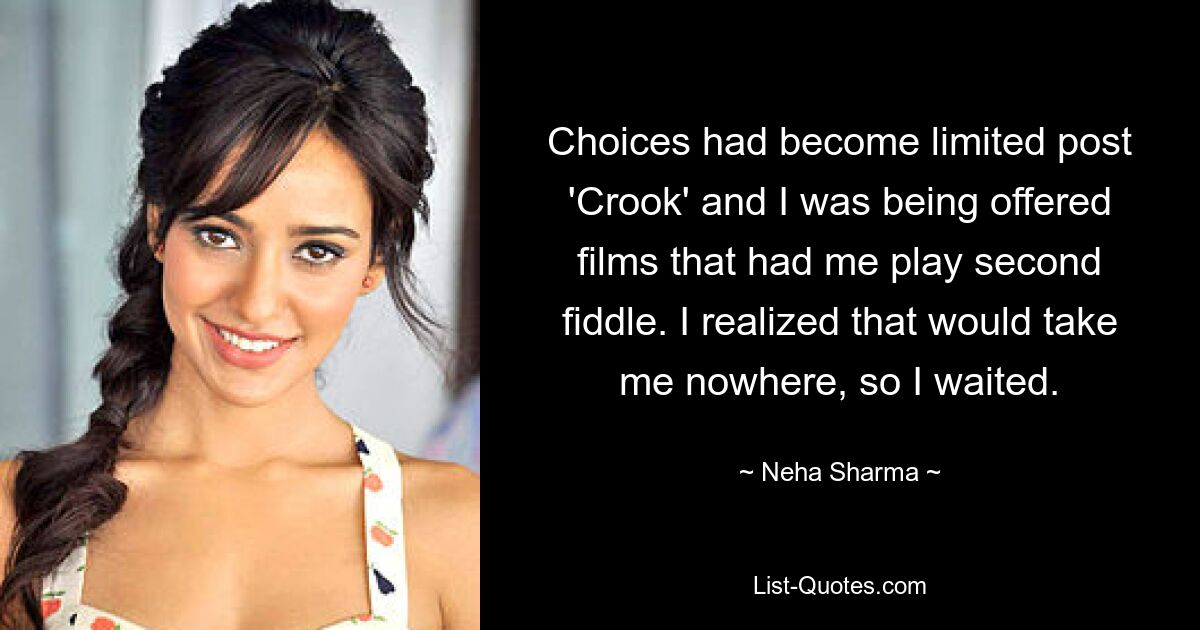 Choices had become limited post 'Crook' and I was being offered films that had me play second fiddle. I realized that would take me nowhere, so I waited. — © Neha Sharma