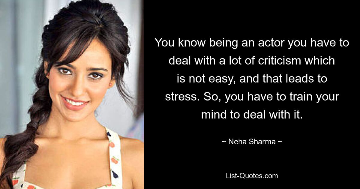 You know being an actor you have to deal with a lot of criticism which is not easy, and that leads to stress. So, you have to train your mind to deal with it. — © Neha Sharma