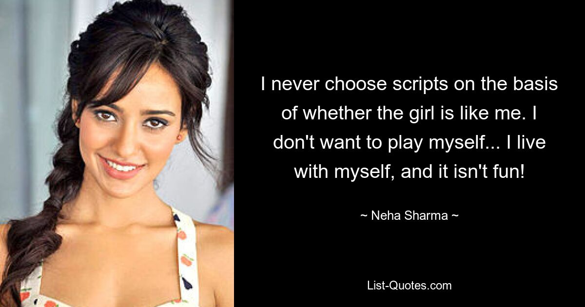 I never choose scripts on the basis of whether the girl is like me. I don't want to play myself... I live with myself, and it isn't fun! — © Neha Sharma