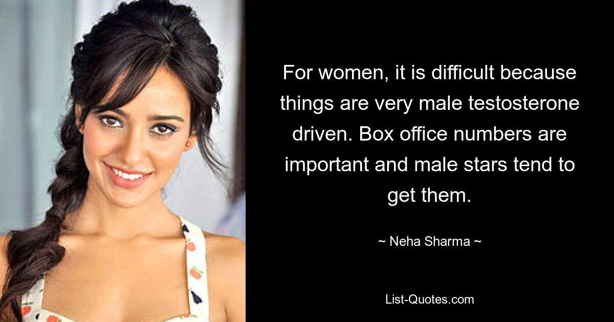 For women, it is difficult because things are very male testosterone driven. Box office numbers are important and male stars tend to get them. — © Neha Sharma