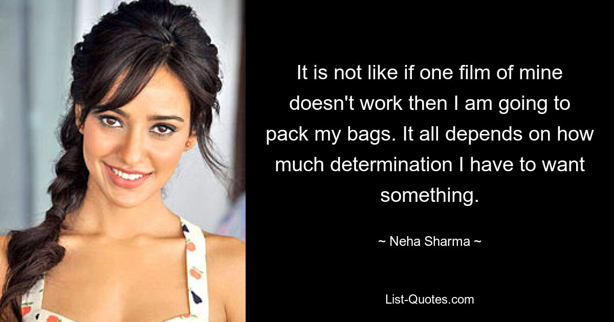 It is not like if one film of mine doesn't work then I am going to pack my bags. It all depends on how much determination I have to want something. — © Neha Sharma