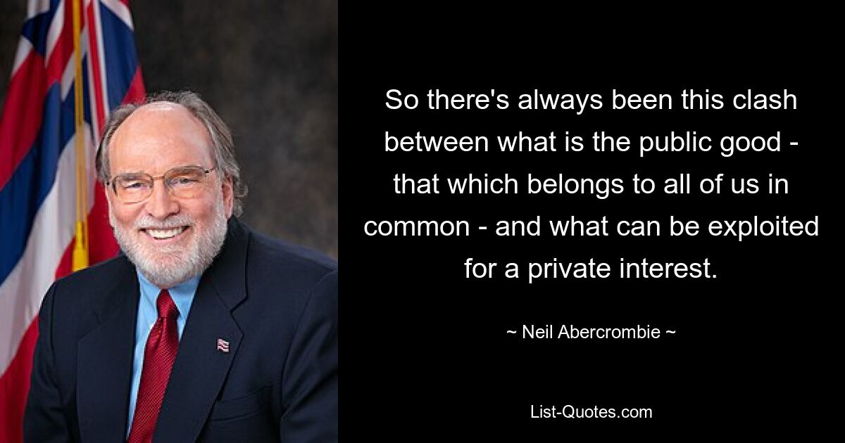 So there's always been this clash between what is the public good - that which belongs to all of us in common - and what can be exploited for a private interest. — © Neil Abercrombie