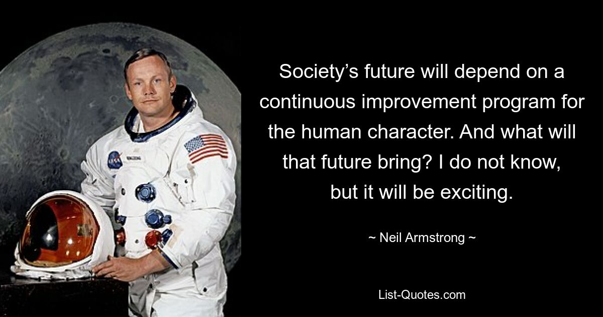 Society’s future will depend on a continuous improvement program for the human character. And what will that future bring? I do not know, but it will be exciting. — © Neil Armstrong