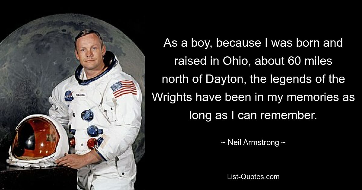 As a boy, because I was born and raised in Ohio, about 60 miles north of Dayton, the legends of the Wrights have been in my memories as long as I can remember. — © Neil Armstrong