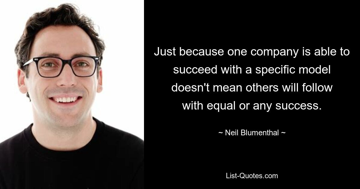 Just because one company is able to succeed with a specific model doesn't mean others will follow with equal or any success. — © Neil Blumenthal