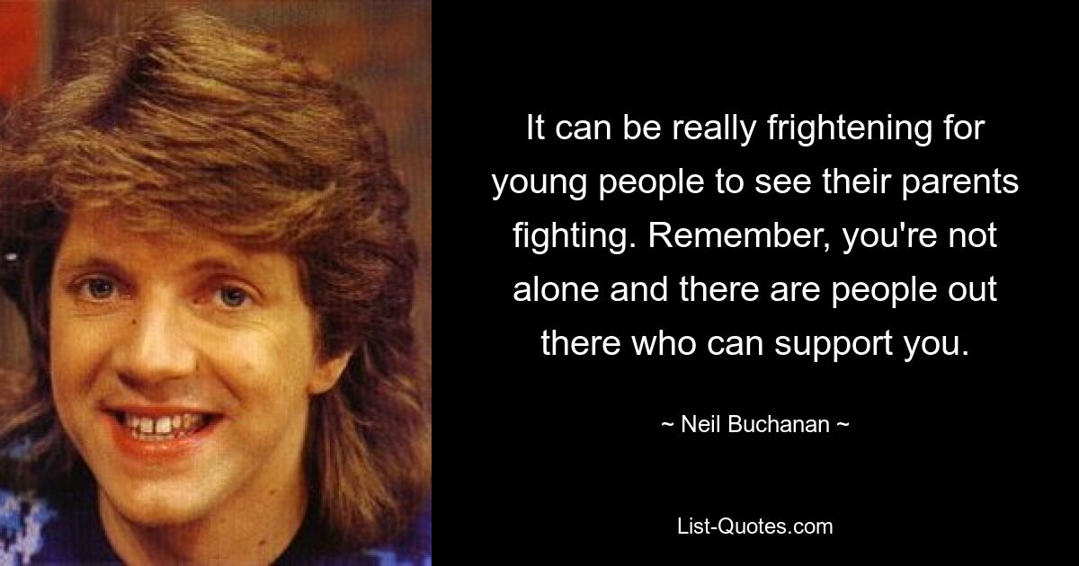 It can be really frightening for young people to see their parents fighting. Remember, you're not alone and there are people out there who can support you. — © Neil Buchanan