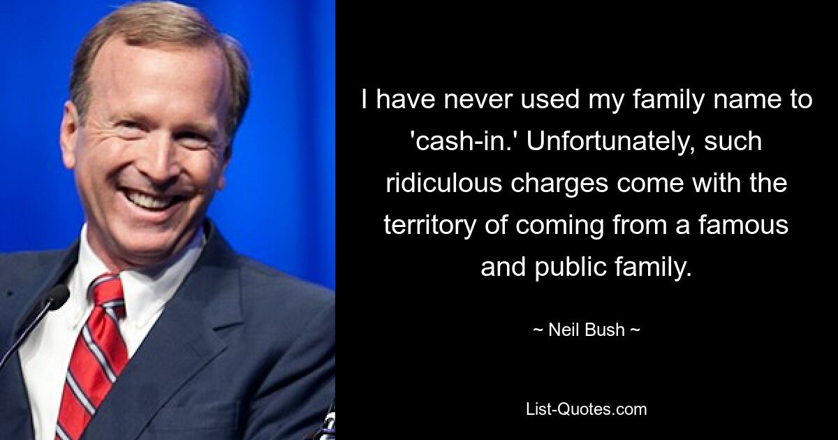 I have never used my family name to 'cash-in.' Unfortunately, such ridiculous charges come with the territory of coming from a famous and public family. — © Neil Bush