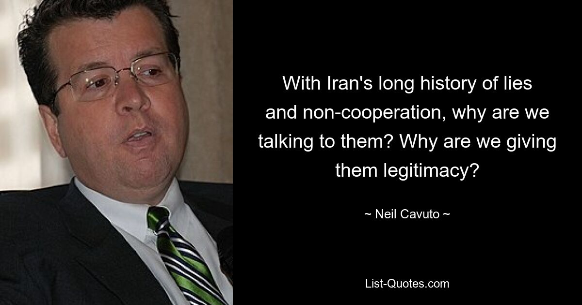 With Iran's long history of lies and non-cooperation, why are we talking to them? Why are we giving them legitimacy? — © Neil Cavuto