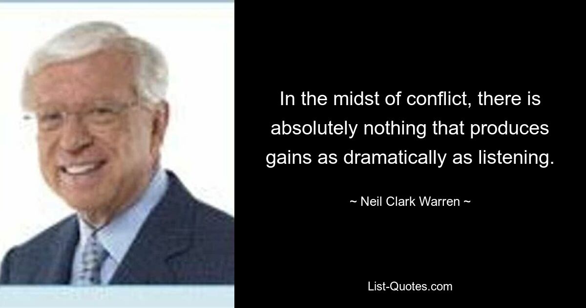 In the midst of conflict, there is absolutely nothing that produces gains as dramatically as listening. — © Neil Clark Warren