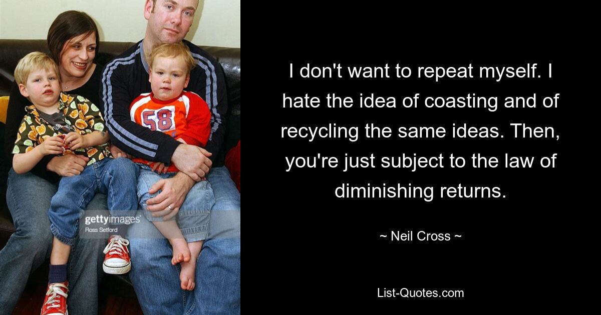 I don't want to repeat myself. I hate the idea of coasting and of recycling the same ideas. Then, you're just subject to the law of diminishing returns. — © Neil Cross