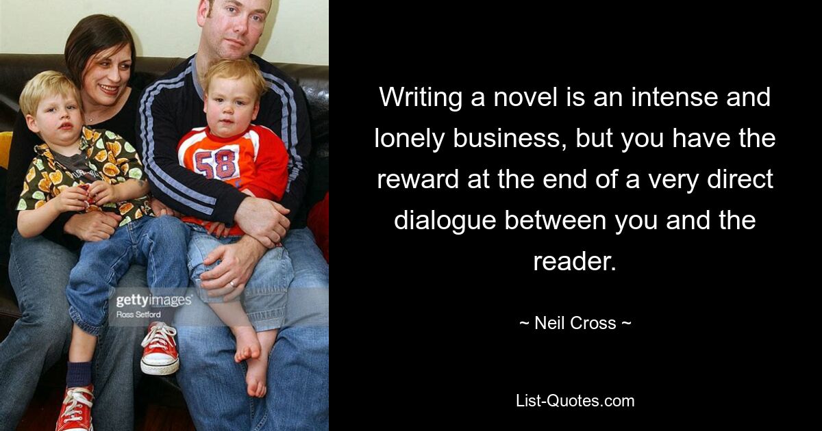 Writing a novel is an intense and lonely business, but you have the reward at the end of a very direct dialogue between you and the reader. — © Neil Cross